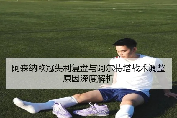 阿森纳欧冠失利复盘与阿尔特塔战术调整原因深度解析