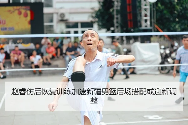 赵睿伤后恢复训练加速新疆男篮后场搭配或迎新调整