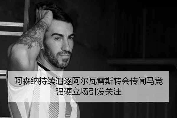 阿森纳持续追逐阿尔瓦雷斯转会传闻马竞强硬立场引发关注